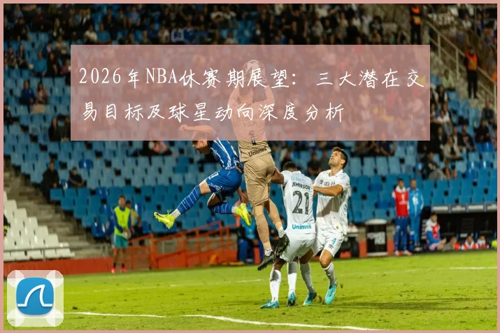 2026年NBA休赛期展望:三大潜在交易目标及球星动向深度分析