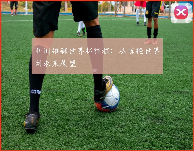 非洲雄狮世界杯征程：从惊艳世界到未来展望