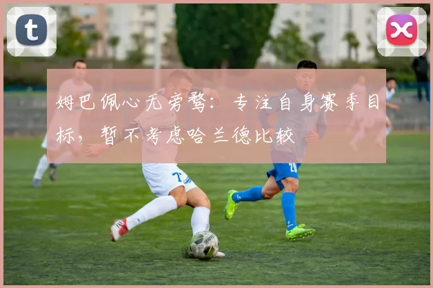 姆巴佩心无旁骛:专注自身赛季目标,暂不考虑哈兰德比较
