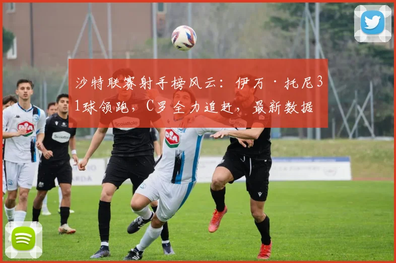 沙特联赛射手榜风云：伊万·托尼31球领跑，C罗全力追赶，最新数据与看点解析