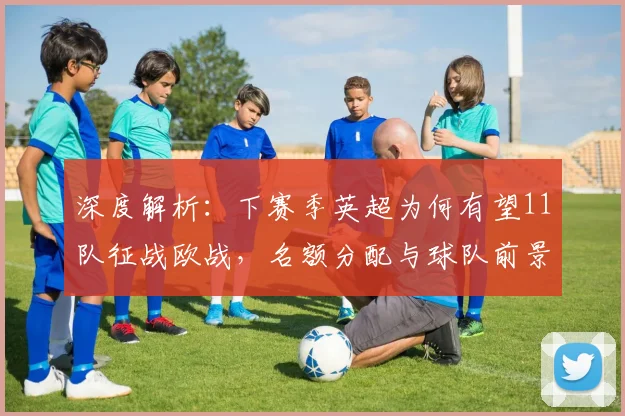 深度解析：下赛季英超为何有望11队征战欧战，名额分配与球队前景全览