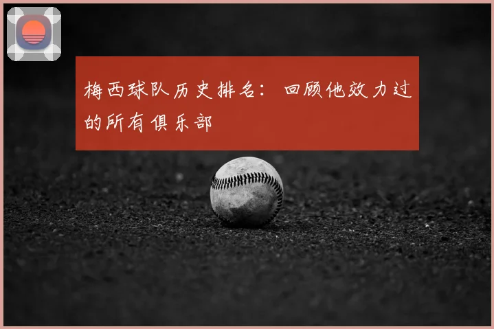 梅西球队历史排名:回顾他效力过的所有俱乐部