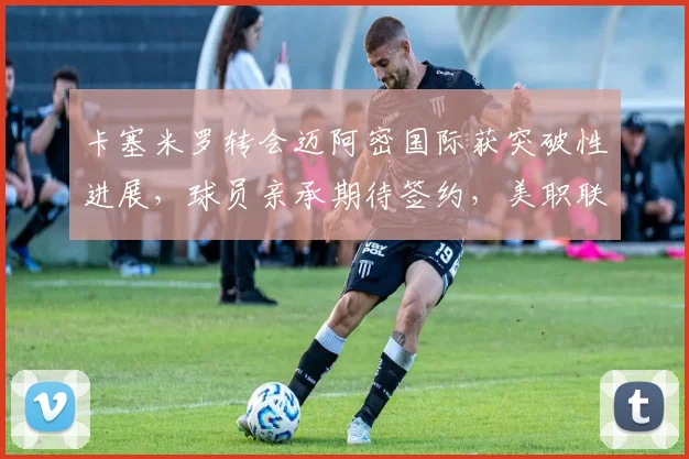 卡塞米罗转会迈阿密国际获突破性进展，球员亲承期待签约，美职联引援动态解读