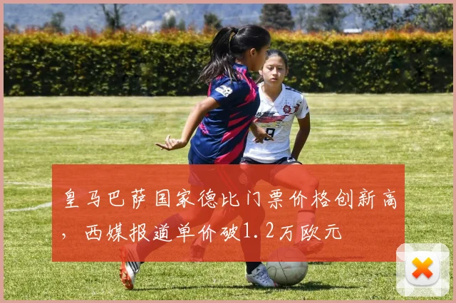皇马巴萨国家德比门票价格创新高，西媒报道单价破1.2万欧元