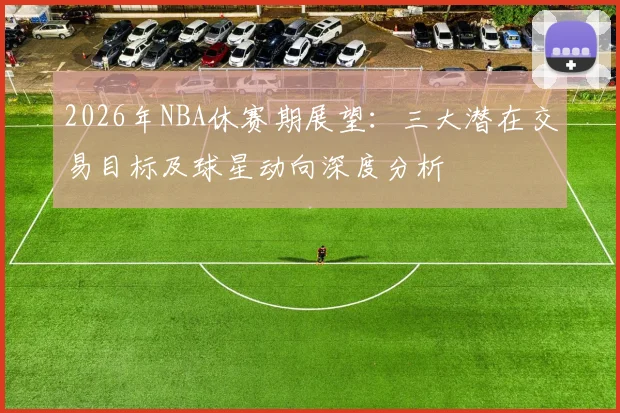 2026年NBA休赛期展望：三大潜在交易目标及球星动向深度分析