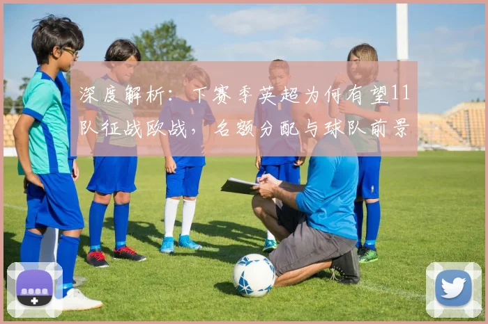 深度解析：下赛季英超为何有望11队征战欧战，名额分配与球队前景全览